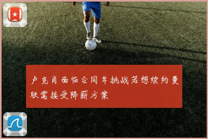 卢克肖面临合同年挑战若想续约曼联需接受降薪方案