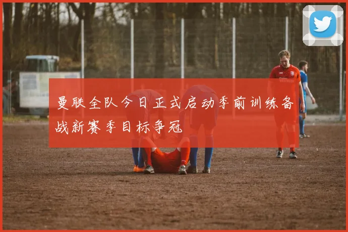 曼联全队今日正式启动季前训练备战新赛季目标争冠