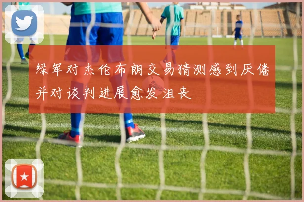 绿军对杰伦布朗交易猜测感到厌倦并对谈判进展愈发沮丧