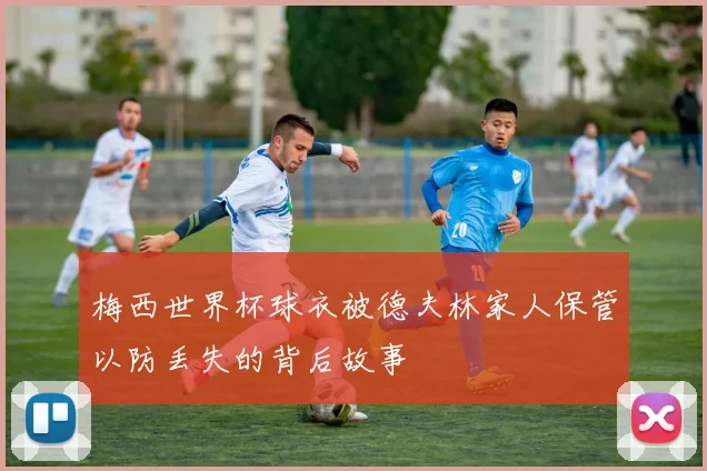 梅西世界杯球衣被德夫林家人保管以防丢失的背后故事