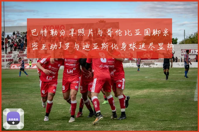 巴特勒分享照片与哥伦比亚国脚亲密互动J罗与迪亚斯化身球迷尽显热情