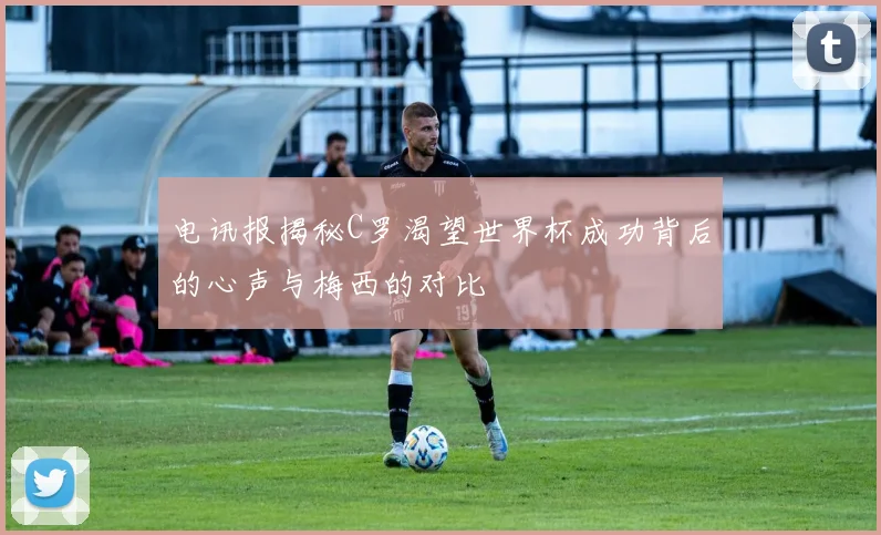 电讯报揭秘C罗渴望世界杯成功背后的心声与梅西的对比