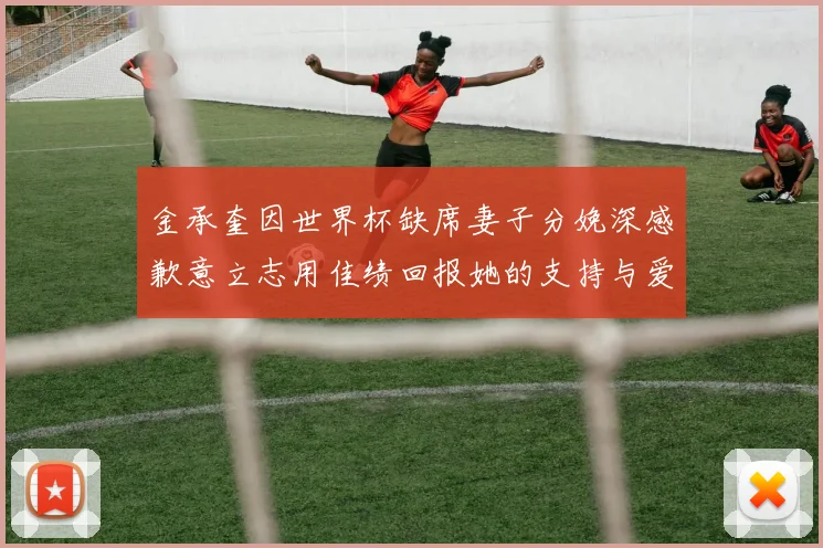 金承奎因世界杯缺席妻子分娩深感歉意立志用佳绩回报她的支持与爱