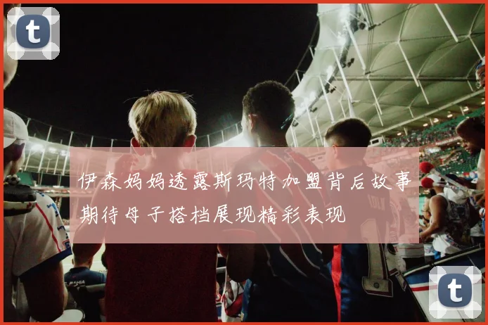 伊森妈妈透露斯玛特加盟背后故事期待母子搭档展现精彩表现