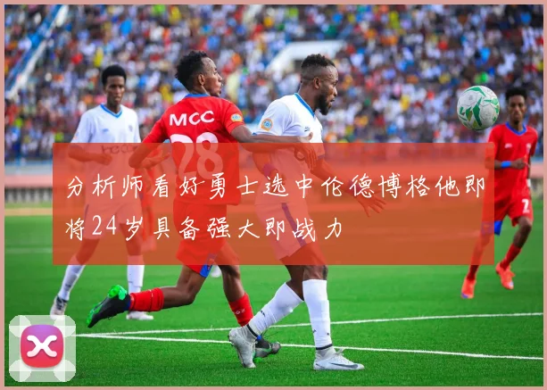 分析师看好勇士选中伦德博格他即将24岁具备强大即战力