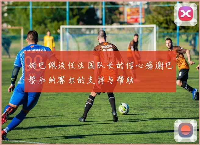 姆巴佩谈任法国队长的信心感谢巴黎和纳赛尔的支持与帮助