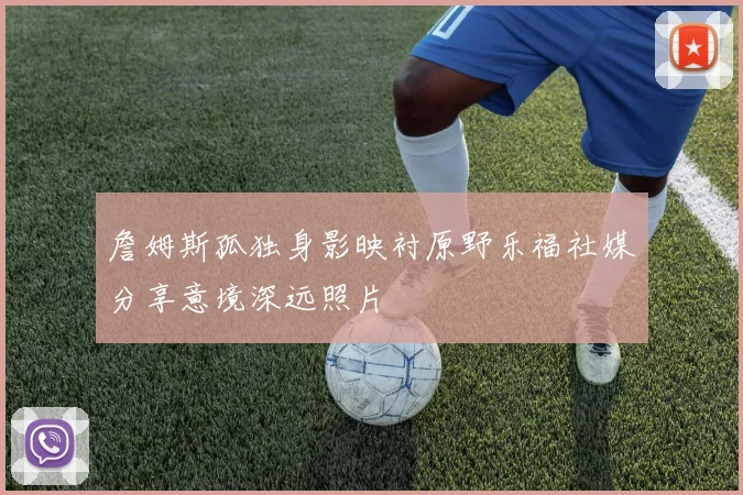 詹姆斯孤独身影映衬原野乐福社媒分享意境深远照片