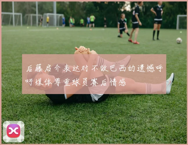 后藤启介表达对不敌巴西的遗憾呼吁媒体尊重球员赛后情感