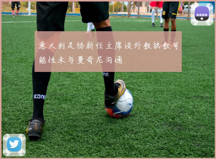 意大利足协新任主席谈外教执教可能性未与曼奇尼沟通