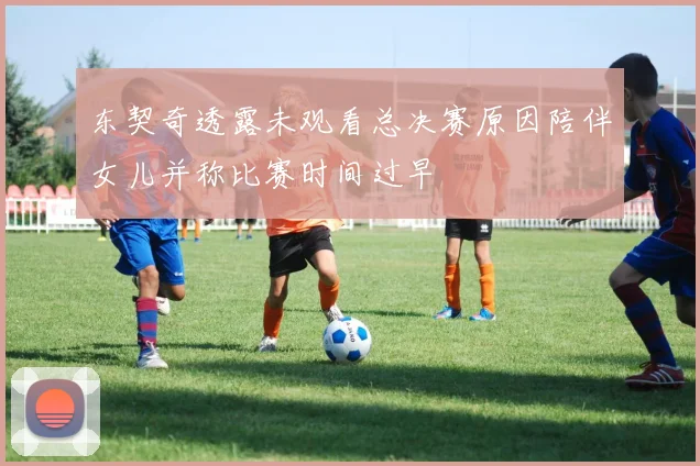 东契奇透露未观看总决赛原因陪伴女儿并称比赛时间过早