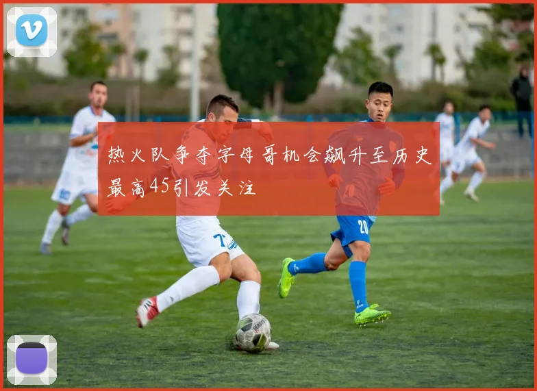 热火队争夺字母哥机会飙升至历史最高45引发关注